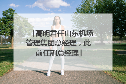 高明君任山东机场管理集团总经理，此前任副总经理